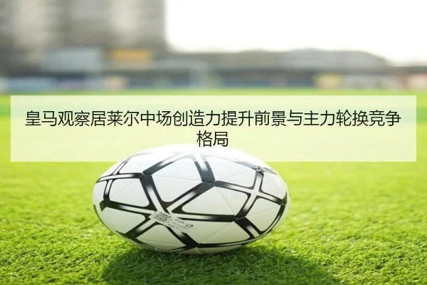 皇马观察居莱尔中场创造力提升前景与主力轮换竞争格局