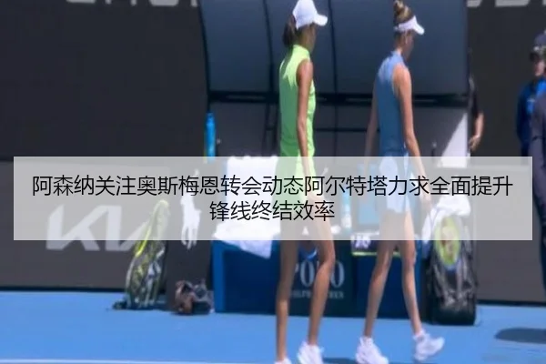 阿森纳关注奥斯梅恩转会动态阿尔特塔力求全面提升锋线终结效率