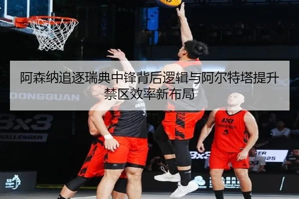 阿森纳追逐瑞典中锋背后逻辑与阿尔特塔提升禁区效率新布局